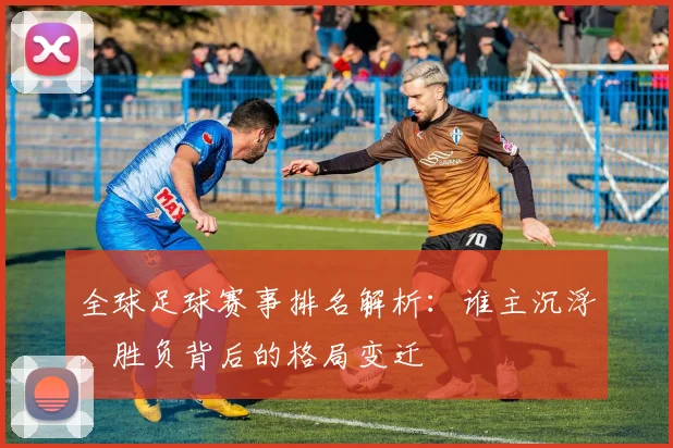 全球足球赛事排名解析：谁主沉浮，胜负背后的格局变迁