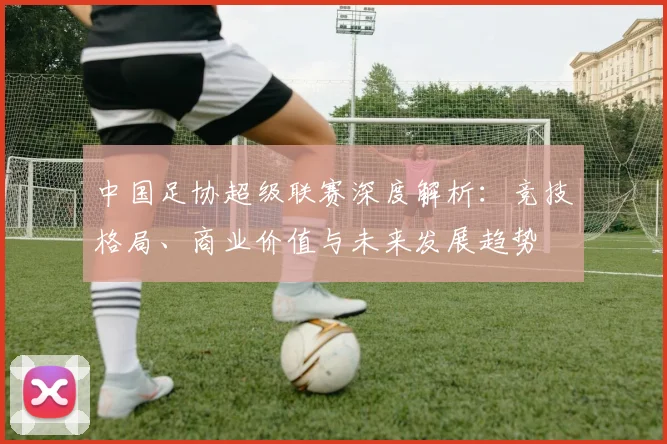 中国足协超级联赛深度解析：竞技格局、商业价值与未来发展趋势