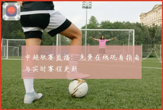 中超联赛直播：免费在线观看指南与实时赛程更新