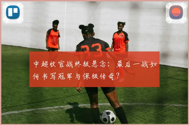 中超收官战终极悬念：最后一战如何书写冠军与保级传奇？