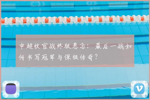 中超收官战终极悬念：最后一战如何书写冠军与保级传奇？