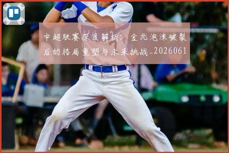 中超联赛深度解析：金元泡沫破裂后的格局重塑与未来挑战_20260611141649