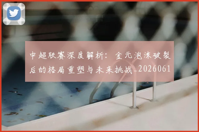 中超联赛深度解析：金元泡沫破裂后的格局重塑与未来挑战_20260611141649