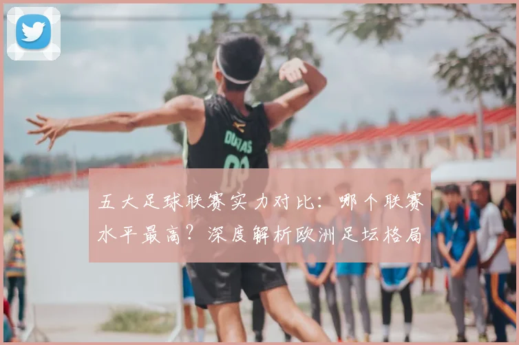 五大足球联赛实力对比：哪个联赛水平最高？深度解析欧洲足坛格局