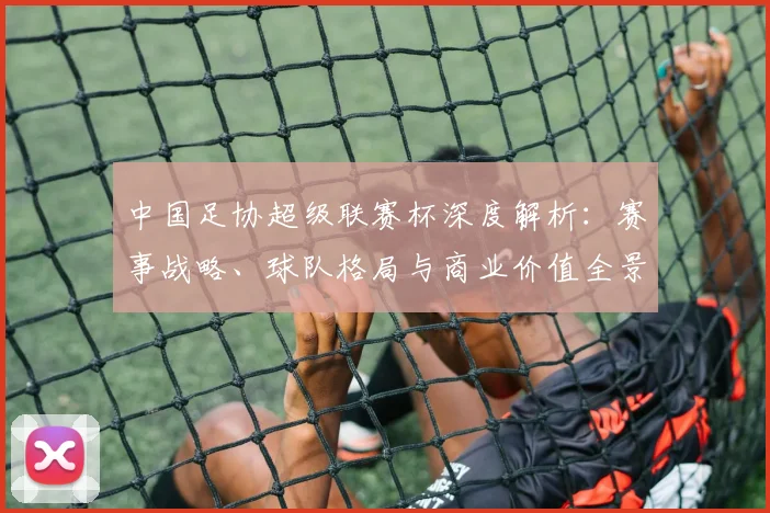 中国足协超级联赛杯深度解析：赛事战略、球队格局与商业价值全景透视